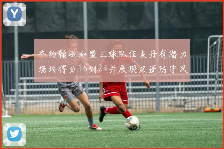 乔约翰逊加盟三球队伍麦丹有潜力场均得分16到24并展现皮蓬防守风范