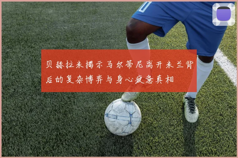 贝赫拉米揭示马尔蒂尼离开米兰背后的复杂博弈与身心疲惫真相