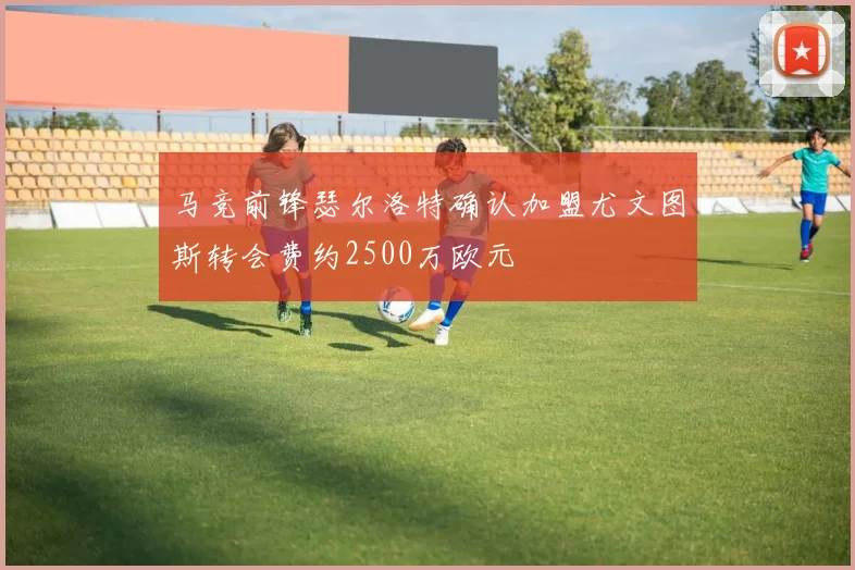 马竞前锋瑟尔洛特确认加盟尤文图斯转会费约2500万欧元