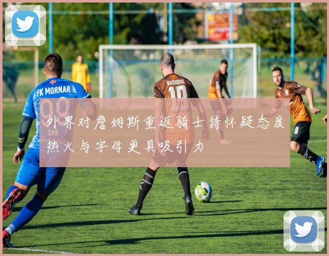 外界对詹姆斯重返骑士持怀疑态度热火与字母更具吸引力