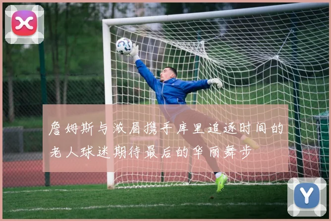 詹姆斯与浓眉携手库里追逐时间的老人球迷期待最后的华丽舞步