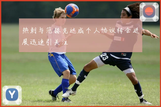 热刺与范赫克达成个人协议转会进展迅速引关注