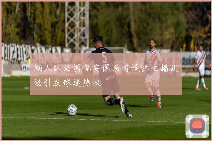 湖人队记调侃安保或将误拦主播进场引发球迷热议