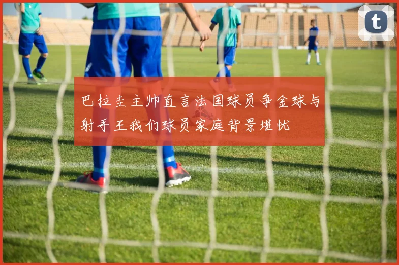 巴拉圭主帅直言法国球员争金球与射手王我们球员家庭背景堪忧